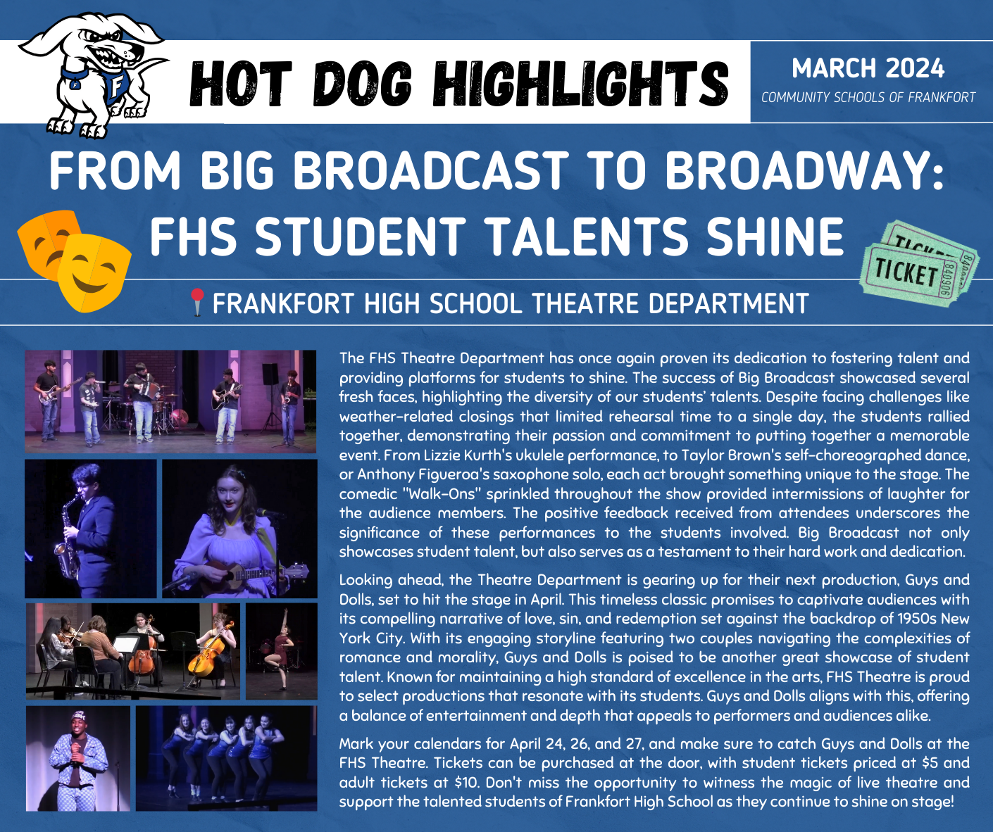 The FHS Theatre Department has once again proven its dedication to fostering talent and providing platforms for students to shine. The success of Big Broadcast showcased several fresh faces, highlighting the diversity of our students’ talents. Despite facing challenges like weather-related closings that limited rehearsal time to a single day, the students rallied together, demonstrating their passion and commitment to putting together a memorable event. From Lizzie Kurth's ukulele performance, to Taylor Brown's self-choreographed dance, or Anthony Figueroa's saxophone solo, each act brought something unique to the stage. The comedic "Walk-Ons" sprinkled throughout the show provided intermissions of laughter for the audience members. The positive feedback received from attendees underscores the significance of these performances to the students involved. Big Broadcast not only showcases student talent, but also serves as a testament to their hard work and dedication.  Looking ahead, the Theatre Department is gearing up for their next production, Guys and Dolls, set to hit the stage in April. This timeless classic promises to captivate audiences with its compelling narrative of love, sin, and redemption set against the backdrop of 1950s New York City. With its engaging storyline featuring two couples navigating the complexities of romance and morality, Guys and Dolls is poised to be another great showcase of student talent. Known for maintaining a high standard of excellence in the arts, FHS Theatre is proud to select productions that resonate with its students. Guys and Dolls aligns with this, offering a balance of entertainment and depth that appeals to performers and audiences alike.  Mark your calendars for April 24, 26, and 27, and make sure to catch Guys and Dolls at the FHS Theatre. Tickets can be purchased at the door, with student tickets priced at $5 and adult tickets at $10. Don't miss the opportunity to witness the magic of live theatre and support the talented students of Frankfort High School as they continue to shine on stage!