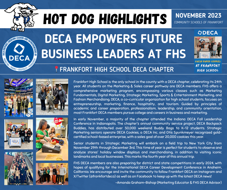 Frankfort High School is the only school in the county with a DECA chapter, celebrating its 24th year. All students on the Marketing & Sales career pathway are DECA members. FHS offers a comprehensive marketing program, encompassing various classes such as Marketing Fundamentals, Digital Marketing, Strategic Marketing, Sports & Entertainment Marketing, and Fashion Merchandising. DECA, a co-curricular organization for high school students, focuses on entrepreneurship, marketing, finance, hospitality, and tourism. Guided by principles of academic and career preparation, professionalism, leadership, and community orientation, most Frankfort DECA members pursue college and careers in business and marketing.  In early November, a majority of the chapter attended the Indiana DECA Fall Leadership Conference in Indianapolis. The chapter's annual community service project, DECA Backpack Buddies, has distributed over 50,000 weekend Buddy Bags to K-12 students. Strategic Marketing seniors operate DECA Cookies, a DECA Inc. and Otis Spunkmeyer recognized gold-certified school-based enterprise, with a sales goal of over 20,000 cookies this year.  Senior students in Strategic Marketing will embark on a field trip to New York City from  November 29th through December 3rd. This time of year is perfect for students to observe and analyze stores' holiday window displays and merchandising, in addition to visiting iconic landmarks and local businesses. This marks the fourth year of this annual trip.  FHS DECA members are also preparing for district and state competitions in early 2024, with hopes of qualifying for the International DECA Career Development Conference in Anaheim, California. We encourage and invite the community to follow Frankfort DECA on Instagram and X/Twitter (@frankfortdeca) as well as on Facebook to keep up with the latest DECA news!  -Amanda Graham-Bishop (Marketing Educator & FHS DECA Advisor)